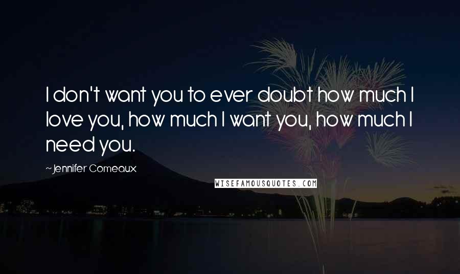 Jennifer Comeaux Quotes: I don't want you to ever doubt how much I love you, how much I want you, how much I need you.