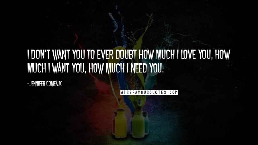 Jennifer Comeaux Quotes: I don't want you to ever doubt how much I love you, how much I want you, how much I need you.