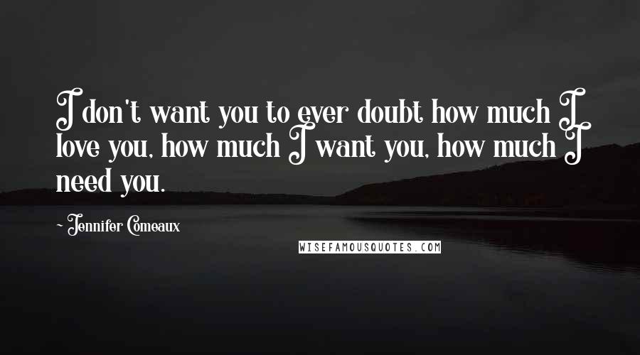 Jennifer Comeaux Quotes: I don't want you to ever doubt how much I love you, how much I want you, how much I need you.