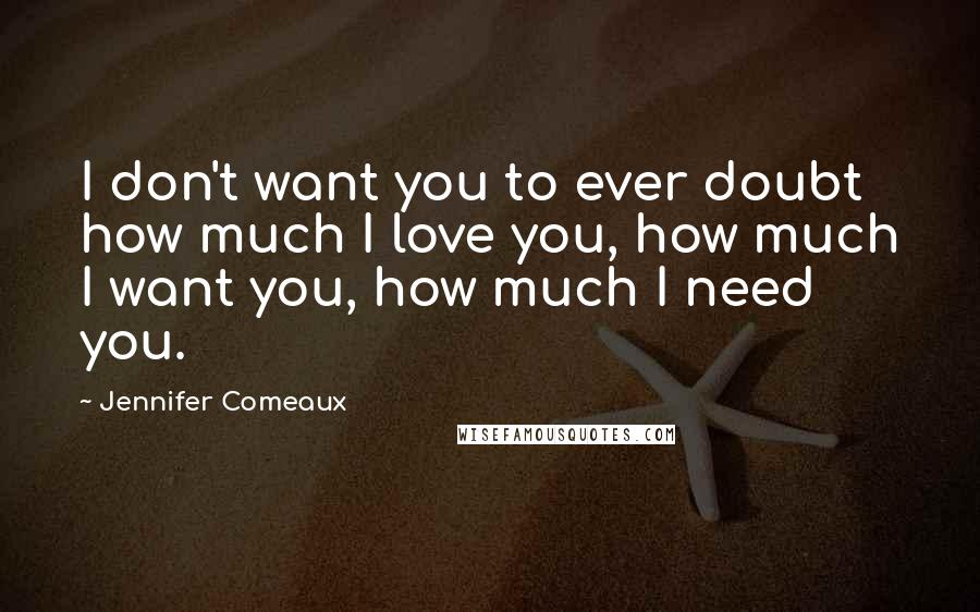 Jennifer Comeaux Quotes: I don't want you to ever doubt how much I love you, how much I want you, how much I need you.