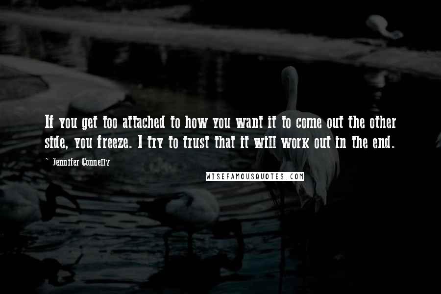 Jennifer Connelly Quotes: If you get too attached to how you want it to come out the other side, you freeze. I try to trust that it will work out in the end.