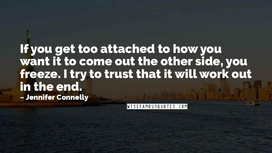 Jennifer Connelly Quotes: If you get too attached to how you want it to come out the other side, you freeze. I try to trust that it will work out in the end.