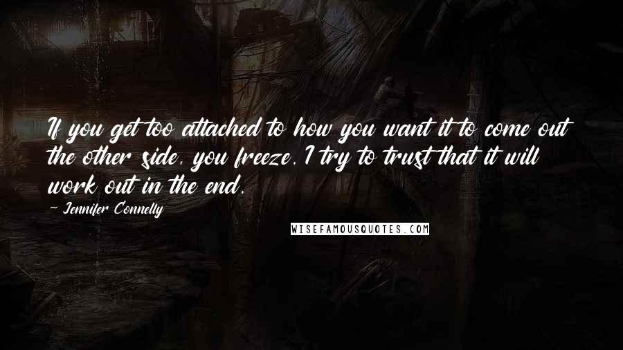 Jennifer Connelly Quotes: If you get too attached to how you want it to come out the other side, you freeze. I try to trust that it will work out in the end.