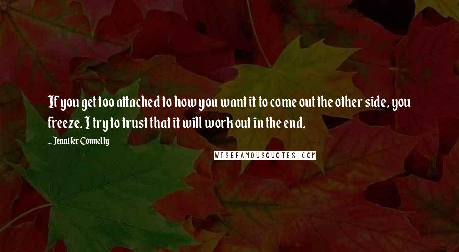 Jennifer Connelly Quotes: If you get too attached to how you want it to come out the other side, you freeze. I try to trust that it will work out in the end.