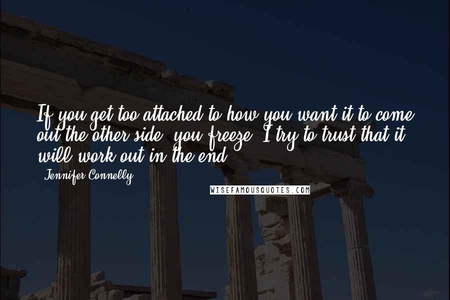 Jennifer Connelly Quotes: If you get too attached to how you want it to come out the other side, you freeze. I try to trust that it will work out in the end.