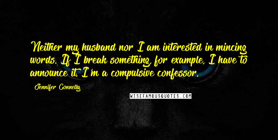 Jennifer Connelly Quotes: Neither my husband nor I am interested in mincing words. If I break something, for example, I have to announce it. I'm a compulsive confessor.