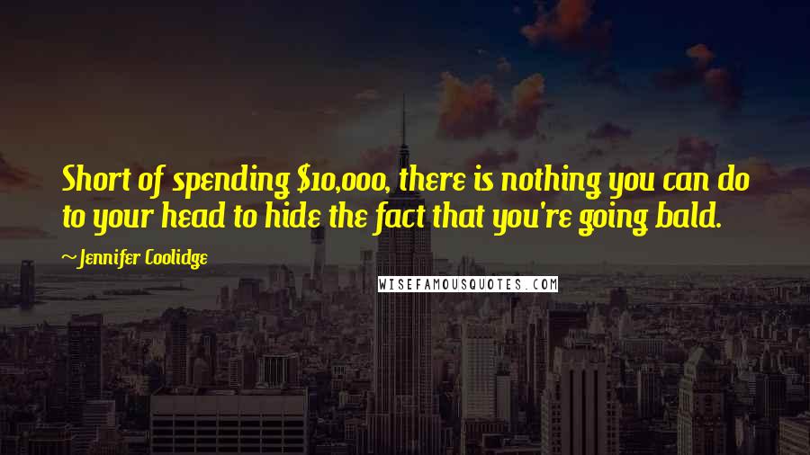 Jennifer Coolidge Quotes: Short of spending $10,000, there is nothing you can do to your head to hide the fact that you're going bald.