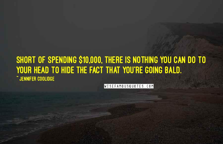 Jennifer Coolidge Quotes: Short of spending $10,000, there is nothing you can do to your head to hide the fact that you're going bald.