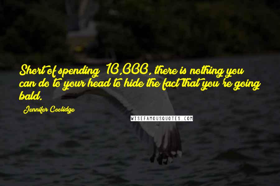 Jennifer Coolidge Quotes: Short of spending $10,000, there is nothing you can do to your head to hide the fact that you're going bald.