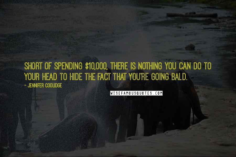 Jennifer Coolidge Quotes: Short of spending $10,000, there is nothing you can do to your head to hide the fact that you're going bald.