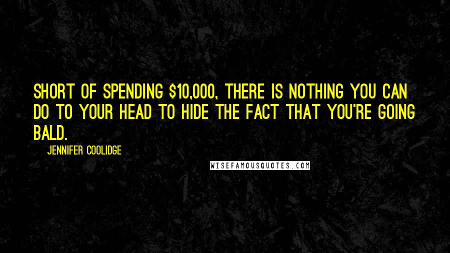 Jennifer Coolidge Quotes: Short of spending $10,000, there is nothing you can do to your head to hide the fact that you're going bald.