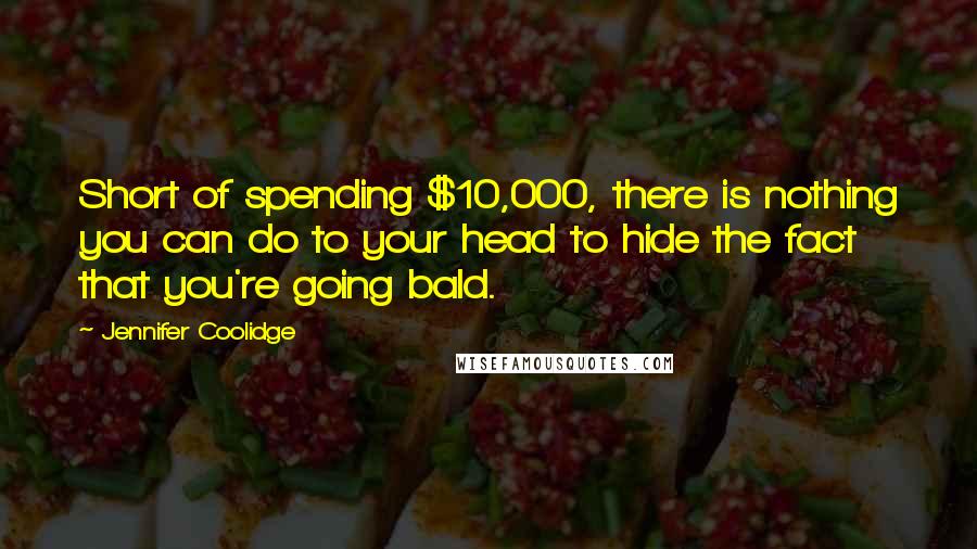 Jennifer Coolidge Quotes: Short of spending $10,000, there is nothing you can do to your head to hide the fact that you're going bald.