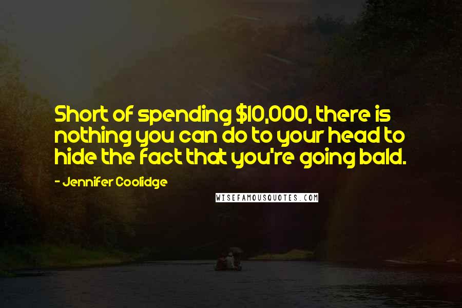 Jennifer Coolidge Quotes: Short of spending $10,000, there is nothing you can do to your head to hide the fact that you're going bald.