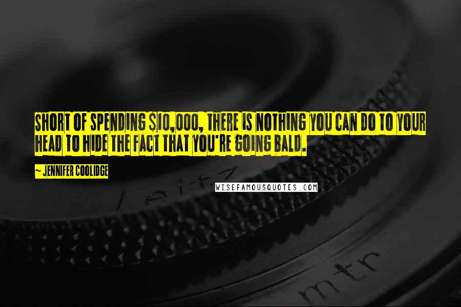 Jennifer Coolidge Quotes: Short of spending $10,000, there is nothing you can do to your head to hide the fact that you're going bald.