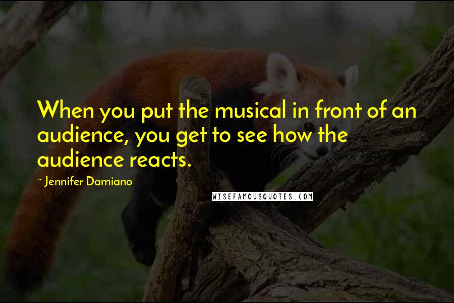 Jennifer Damiano Quotes: When you put the musical in front of an audience, you get to see how the audience reacts.