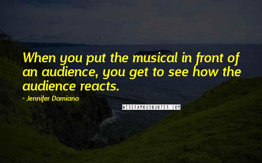 Jennifer Damiano Quotes: When you put the musical in front of an audience, you get to see how the audience reacts.