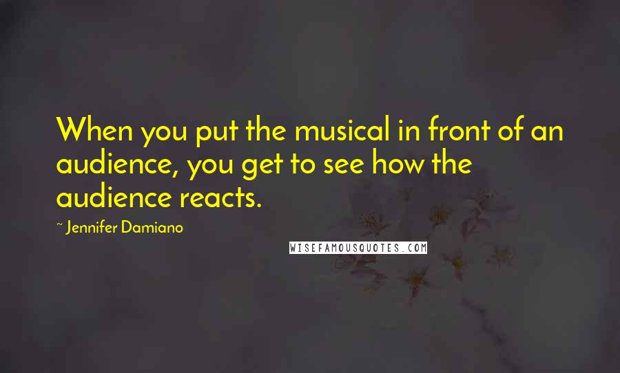 Jennifer Damiano Quotes: When you put the musical in front of an audience, you get to see how the audience reacts.