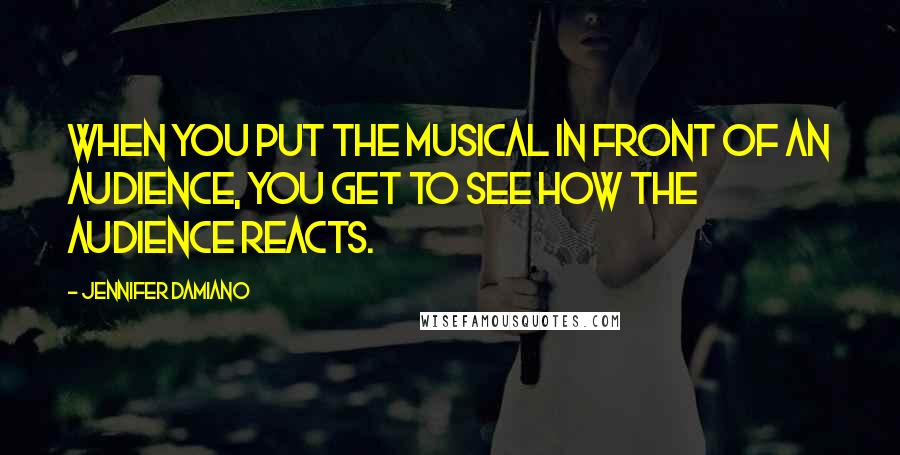 Jennifer Damiano Quotes: When you put the musical in front of an audience, you get to see how the audience reacts.