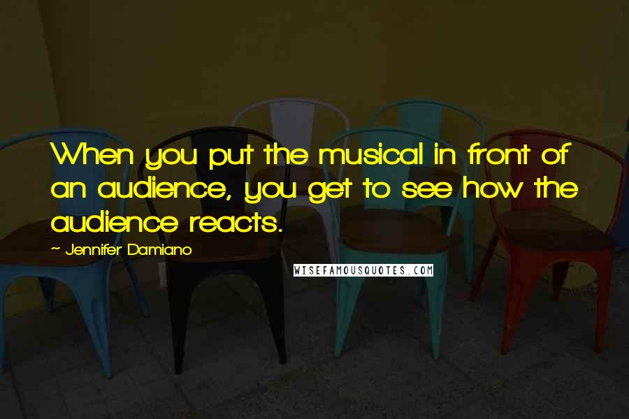 Jennifer Damiano Quotes: When you put the musical in front of an audience, you get to see how the audience reacts.