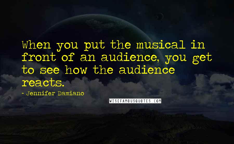 Jennifer Damiano Quotes: When you put the musical in front of an audience, you get to see how the audience reacts.