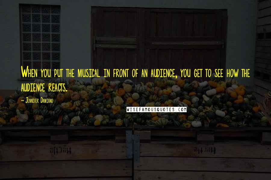 Jennifer Damiano Quotes: When you put the musical in front of an audience, you get to see how the audience reacts.