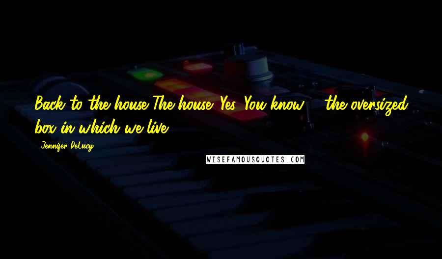 Jennifer DeLucy Quotes: Back to the house.'The house?'Yes. You know ... the oversized box in which we live?