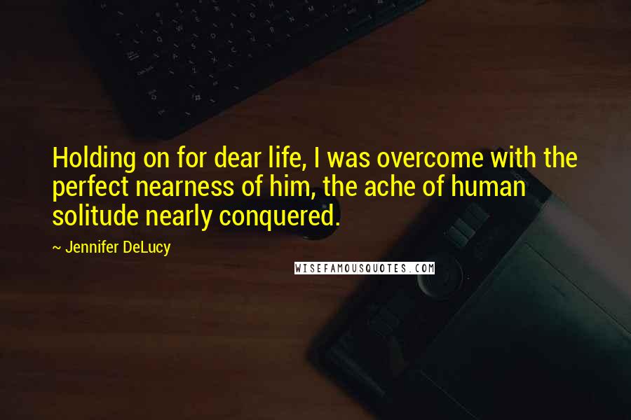 Jennifer DeLucy Quotes: Holding on for dear life, I was overcome with the perfect nearness of him, the ache of human solitude nearly conquered.