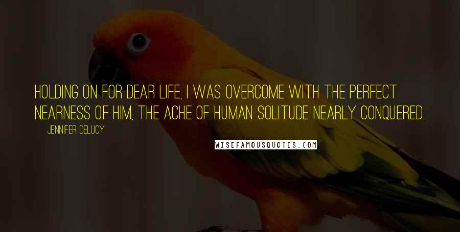 Jennifer DeLucy Quotes: Holding on for dear life, I was overcome with the perfect nearness of him, the ache of human solitude nearly conquered.