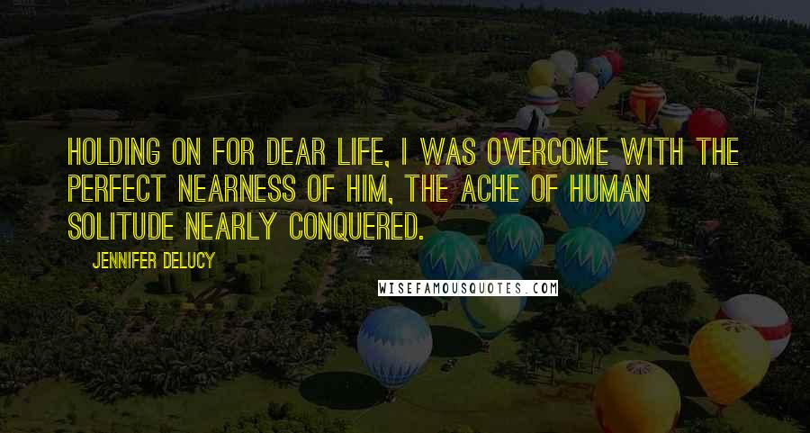 Jennifer DeLucy Quotes: Holding on for dear life, I was overcome with the perfect nearness of him, the ache of human solitude nearly conquered.