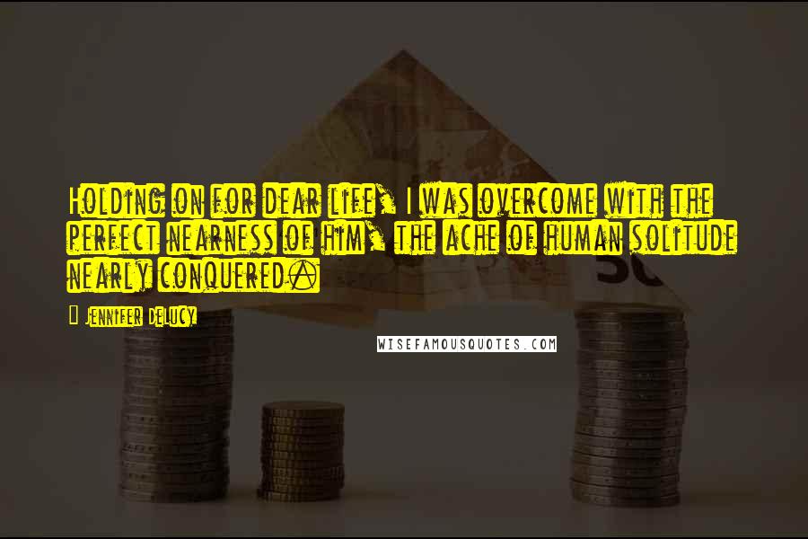 Jennifer DeLucy Quotes: Holding on for dear life, I was overcome with the perfect nearness of him, the ache of human solitude nearly conquered.