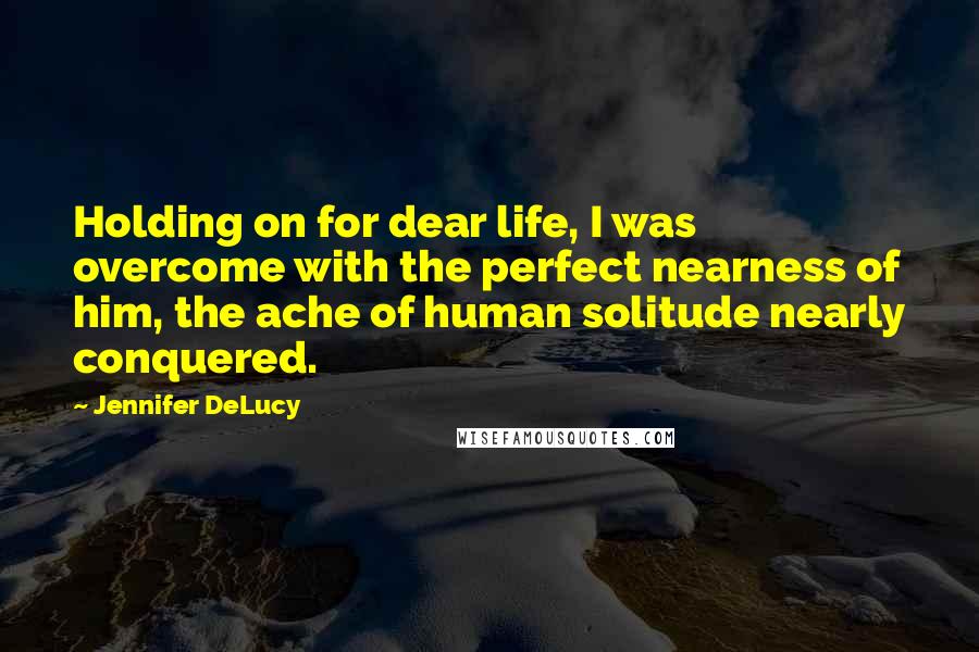 Jennifer DeLucy Quotes: Holding on for dear life, I was overcome with the perfect nearness of him, the ache of human solitude nearly conquered.