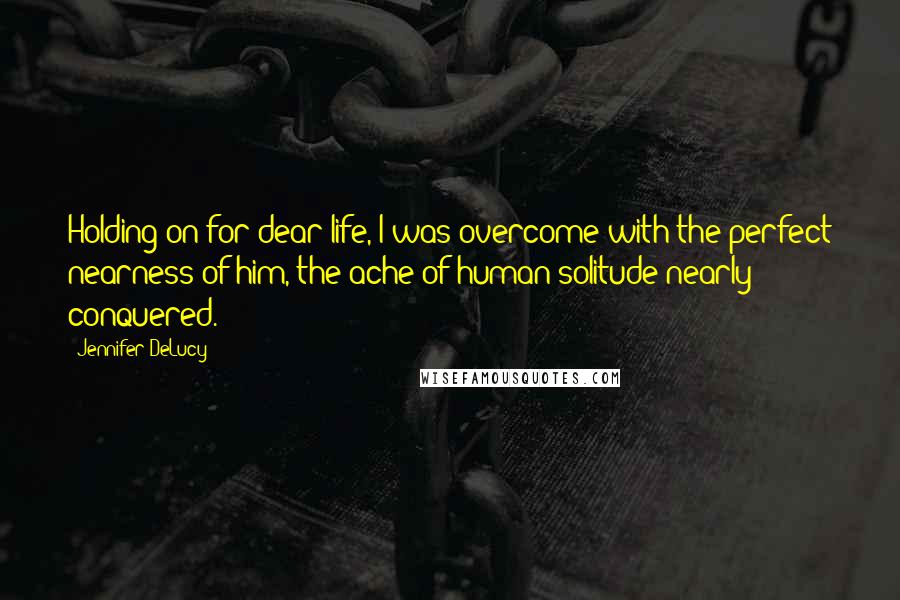 Jennifer DeLucy Quotes: Holding on for dear life, I was overcome with the perfect nearness of him, the ache of human solitude nearly conquered.