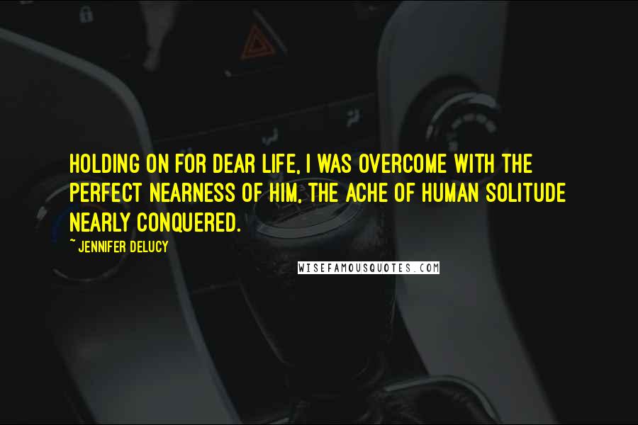 Jennifer DeLucy Quotes: Holding on for dear life, I was overcome with the perfect nearness of him, the ache of human solitude nearly conquered.