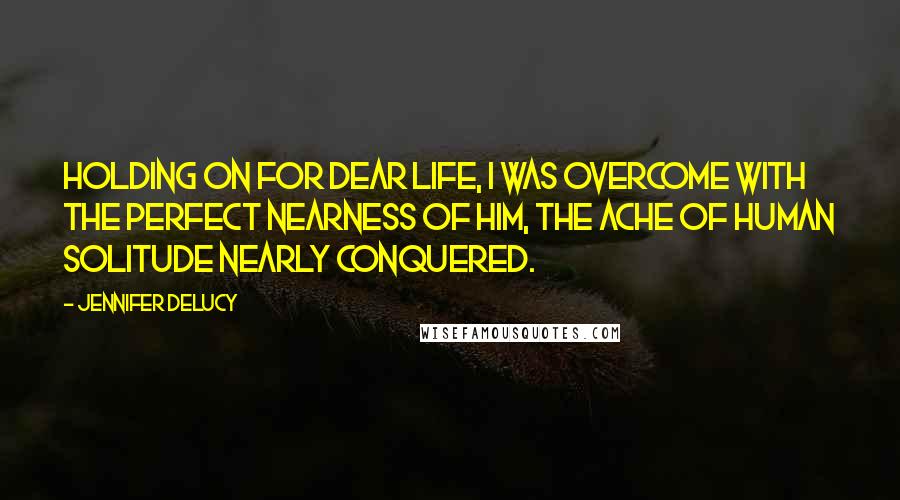 Jennifer DeLucy Quotes: Holding on for dear life, I was overcome with the perfect nearness of him, the ache of human solitude nearly conquered.