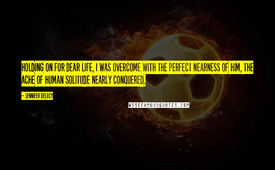 Jennifer DeLucy Quotes: Holding on for dear life, I was overcome with the perfect nearness of him, the ache of human solitude nearly conquered.