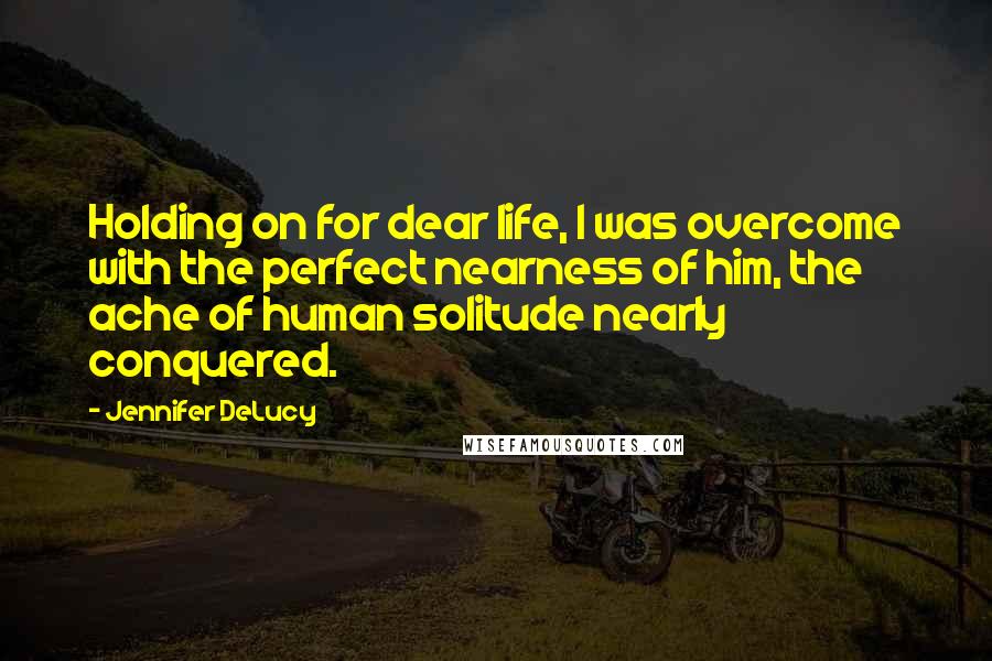 Jennifer DeLucy Quotes: Holding on for dear life, I was overcome with the perfect nearness of him, the ache of human solitude nearly conquered.