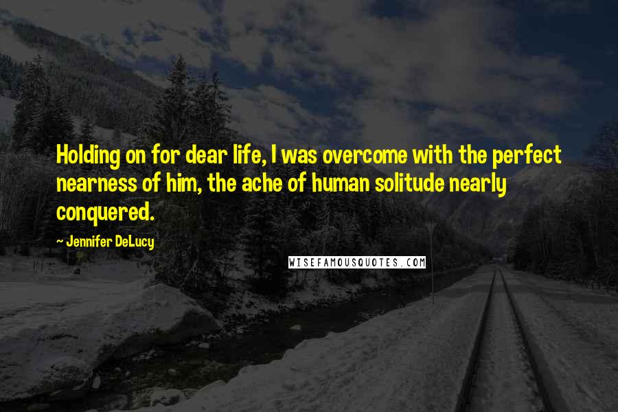 Jennifer DeLucy Quotes: Holding on for dear life, I was overcome with the perfect nearness of him, the ache of human solitude nearly conquered.