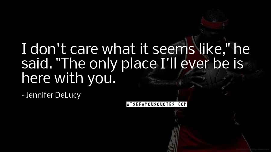 Jennifer DeLucy Quotes: I don't care what it seems like," he said. "The only place I'll ever be is here with you.