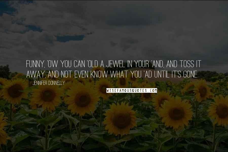 Jennifer Donnelly Quotes: Funny, 'ow you can 'old a jewel in your 'and, and toss it away, and not even know what you 'ad until it's gone.