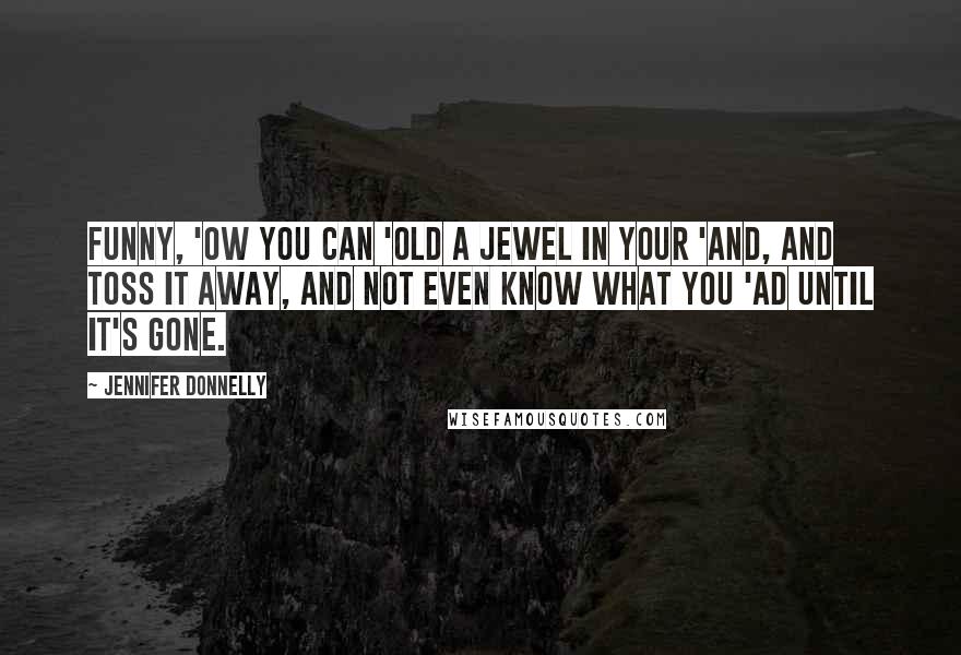 Jennifer Donnelly Quotes: Funny, 'ow you can 'old a jewel in your 'and, and toss it away, and not even know what you 'ad until it's gone.