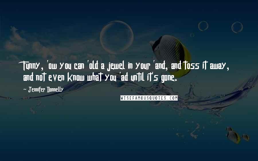 Jennifer Donnelly Quotes: Funny, 'ow you can 'old a jewel in your 'and, and toss it away, and not even know what you 'ad until it's gone.