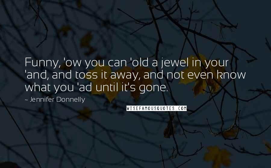 Jennifer Donnelly Quotes: Funny, 'ow you can 'old a jewel in your 'and, and toss it away, and not even know what you 'ad until it's gone.