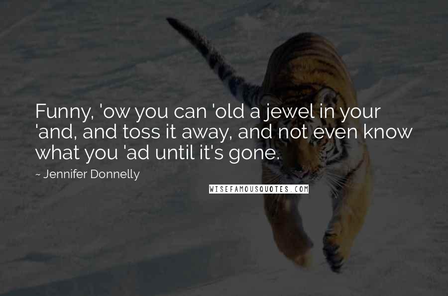 Jennifer Donnelly Quotes: Funny, 'ow you can 'old a jewel in your 'and, and toss it away, and not even know what you 'ad until it's gone.