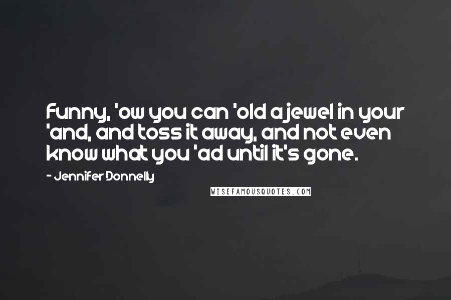 Jennifer Donnelly Quotes: Funny, 'ow you can 'old a jewel in your 'and, and toss it away, and not even know what you 'ad until it's gone.