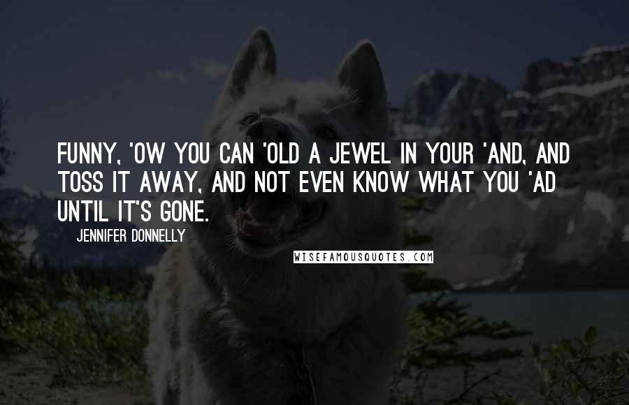 Jennifer Donnelly Quotes: Funny, 'ow you can 'old a jewel in your 'and, and toss it away, and not even know what you 'ad until it's gone.