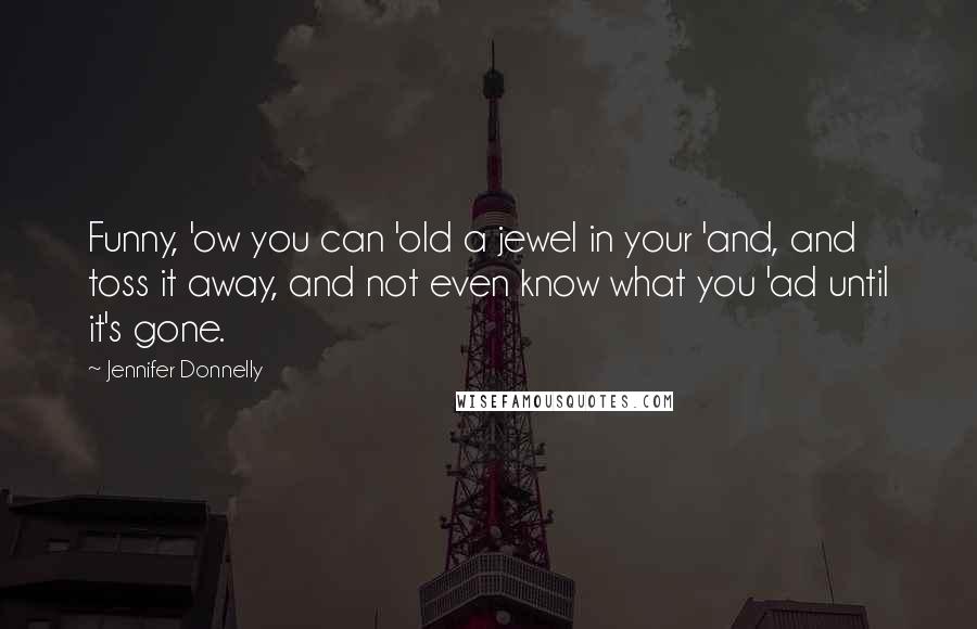 Jennifer Donnelly Quotes: Funny, 'ow you can 'old a jewel in your 'and, and toss it away, and not even know what you 'ad until it's gone.