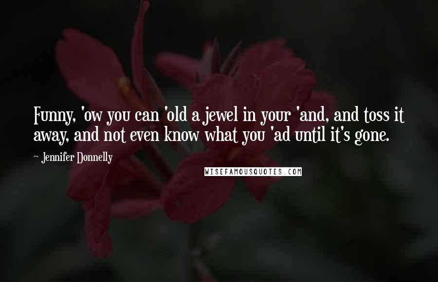 Jennifer Donnelly Quotes: Funny, 'ow you can 'old a jewel in your 'and, and toss it away, and not even know what you 'ad until it's gone.