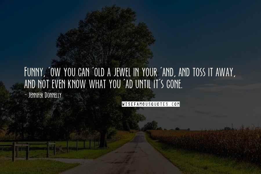 Jennifer Donnelly Quotes: Funny, 'ow you can 'old a jewel in your 'and, and toss it away, and not even know what you 'ad until it's gone.