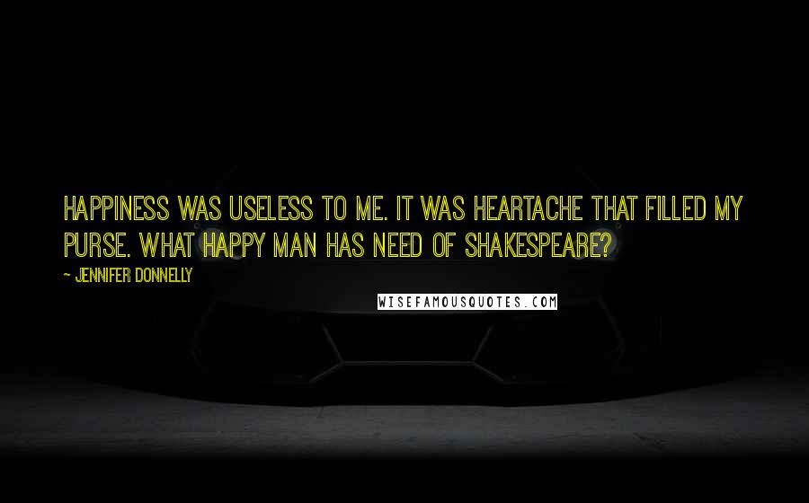 Jennifer Donnelly Quotes: Happiness was useless to me. It was heartache that filled my purse. What happy man has need of Shakespeare?