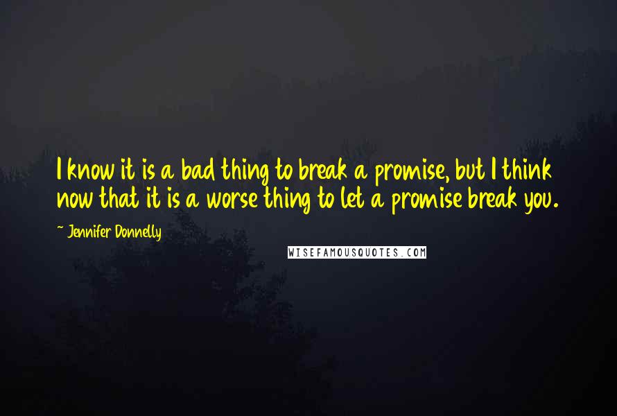 Jennifer Donnelly Quotes: I know it is a bad thing to break a promise, but I think now that it is a worse thing to let a promise break you.